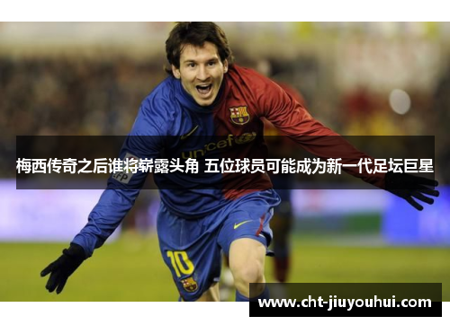 梅西传奇之后谁将崭露头角 五位球员可能成为新一代足坛巨星