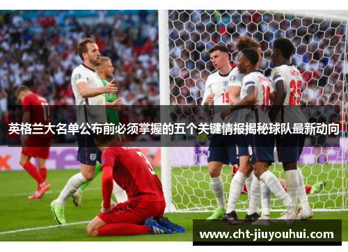 英格兰大名单公布前必须掌握的五个关键情报揭秘球队最新动向