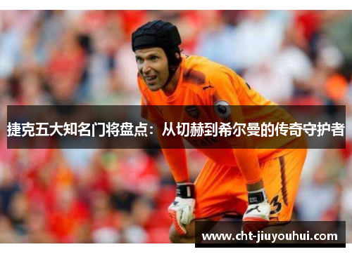 捷克五大知名门将盘点：从切赫到希尔曼的传奇守护者