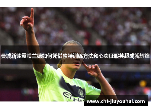 曼城新锋霸哈兰德如何凭借独特训练方法和心态征服英超成就辉煌