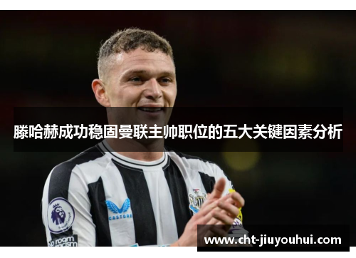 滕哈赫成功稳固曼联主帅职位的五大关键因素分析