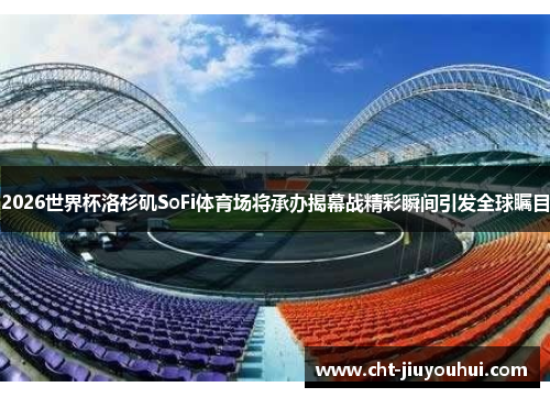 2026世界杯洛杉矶SoFi体育场将承办揭幕战精彩瞬间引发全球瞩目