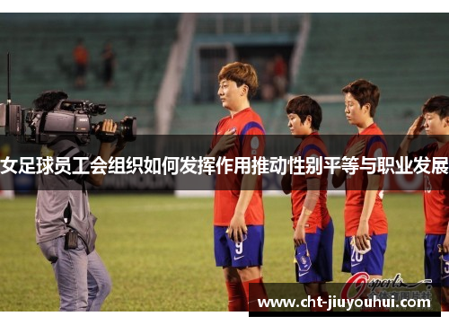 女足球员工会组织如何发挥作用推动性别平等与职业发展