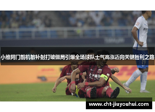 小维阿门前机敏补射打破僵局引爆全场球队士气高涨迈向关键胜利之路