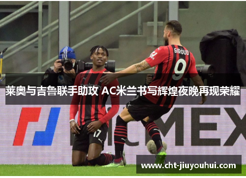 莱奥与吉鲁联手助攻 AC米兰书写辉煌夜晚再现荣耀 莱奥与吉鲁联手助攻 AC米兰书写辉煌夜晚再现荣耀