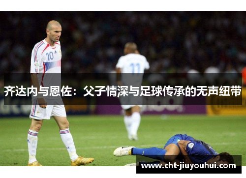 齐达内与恩佐:父子情深与足球传承的无声纽带 齐达内与恩佐:父子情深与足球传承的无声纽带